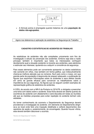 Escola Estadual de Educação Profissional [EEEP]   Ensino Médio Integrado à Educação Profissional




         A fórmula acima é empregada quando tratamos de uma população de
          dados não-agrupados.




     Agora nos deteremos à aplicação da estatística na Segurança do Trabalho



             CADASTRO E ESTATÍSTICAS DE ACIDENTES DO TRABALHO



  As estatísticas de acidentes não são compiladas unicamente com fins de
  investigação e estudo da prevenção dos acidentes. Embora seja esta a razão
  principal, também é importante que todos os interessados conheçam
  devidamente qual a situação existente no tocante aos acidentes, para alertá-los
  e estimular seu interesse, ajudando-os a adquirir a consciência da segurança.

  Para esses elementos pode ser conveniente apresentar os dados estatísticos
  não somente em cifras, mas também em forma gráfica, que indiscutivelmente
  chama-se melhora atenção que os números. Num país como o nosso, em que
  grande parte da população é desprovida de preparo adequado, a publicação de
  figuras que exponham informações sobre os acidentes e seus efeitos resulta
  em arma de grande eficácia para convencer os trabalhadores sobre a
  importância de sua segurança. As figuras que se seguem contém exemplos de
  representação gráfica de estatística de acidentes.

  A CIPA, de acordo com a NR-5 da Portaria no 3214/78, e obrigada a preencher
  uma ficha com dados sobre o acidente. Essa ficha deverá ser aberta quando da
  ocorrência de acidente com afastamento e será discutida em todas as reuniões
  até que as medidas propostas para evitar repetição do acidente tenham sido
  adotadas.

  Ao tomar conhecimento da ocorreria o Departamento de Segurança deverá
  providenciar a investigação do acidente. Um elemento do Departamento dirigir-
  se-a ao local onde fará uma inspeção detalhada e colherá depoimentos dos
  operários da seção e, posteriormente, do encarregado. Quando houver vítima,
  esta deverá também descrever o ocorrido.

  Técnico em Segurança do Trabalho                                                    23

  ESTATÍSTICA APLICADA
 