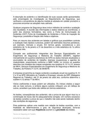 Escola Estadual de Educação Profissional [EEEP]   Ensino Médio Integrado à Educação Profissional




  A descrição do acidente e a identificação de suas causas serão apresentadas
  pelo encarregado da investigação ao Departamento de Segurança, que
  verificará a conveniência de alguma medida já adotada em caráter provisório e
  procurara encontrar as soluções mais cabíveis.

  Qualquer programa de Segurança deve incluir métodos de controle e avaliação
  dos resultados. A reunião das informações e dados relativos as ocorrências, a
  partir dos diversos formulários, tais como a Ficha de Comunicação de
  Acidentes (CAT) Ficha de Investigação de Acidentes e Ficha de Inspeção de
  Segurança, possibilita a fixação das metas e objetivos.

  Para um resumo dos acidentes em tabelas e gráficos que possibilitem controle
  e avaliação mais rápidos e precisos, podem ser estimados resumos periódicos,
  por exemplo, mensais e anuais. Em termos gerais, considera-se o ano
  estatístico de 1o de janeiro a 31 de dezembro e o mês estatístico do 1o ultimo
  dia desse mês.

  Compete aos profissionais integrantes dos Serviços Especializados em
  Engenharia de Segurança e Medicina do Trabalho (SESMT), registrar
  mensalmente em quadros estatísticos da CIPA os dados mensais atualizados e
  acumulados de acidentes do trabalho, doenças ocupacionais e agentes de
  insalubridade, preenchendo conforme a NBR 14280, no mínimo os quesitos
  descritos nos modelos dos mapas constantes nos quadros III, IV V e VI, anexos
  da NR-4, Serviços Especializados em Engenharia de Segurança e Medicina do
  Trabalho, da Portaria nº 3.214, de 08/06/78.

  A empresa encaminha os mapas contendo a avaliação anual nos quadros III, IV
  V e VI ao MTE (Ministério do Trabalho e Emprego), através da DRT (Delegacia
  Regional do Trabalho), até 31 de janeiro de cada ano, conforme determina o
  subitem 4.12 alínea "i" da NR-4.

  Vários coeficientes e taxas podem ser utilizados. Os índices citados a seguir
  são os mais comuns, e embora alguns autores critiquem uns em defesa de
  outros, acreditam que todos são válidos em termos estatísticos.


  As lesões, conseqüências dos acidentes, são a prova de que algum risco ou a
  combinação de riscos não foi adequadamente corrigido. Um número excessivo
  de lesões constitui a prova de que o trabalho não está sendo realizado dentro
  das condições de segurança.

  Para podermos aplicar uma medida com relação às lesões ocorridas, com a
  finalidade de determinarmos o grau de segurança alcançado, torna-se
  necessário saber com que freqüência ocorrem e a gravidade das lesões.

  Técnico em Segurança do Trabalho                                                    24

  ESTATÍSTICA APLICADA
 
