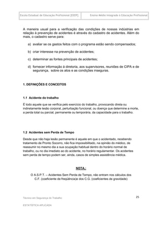 Escola Estadual de Educação Profissional [EEEP]       Ensino Médio Integrado à Educação Profissional




  A maneira usual para a verificação das condições de nossas indústrias em
  relação à prevenção de acidentes é através do cadastro de acidentes. Além do
  mais, o cadastro serve para:

      a) avaliar se os gastos feitos com o programa estão sendo compensados;

      b) criar interesse na prevenção de acidentes;

      c) determinar as fontes principais de acidentes;

      d) fornecer informação à diretoria, aos supervisores, reuniões de CIPA e de
         segurança, sobre os atos e as condições inseguras.



  1. DEFINIÇÕES E CONCEITOS



  1.1 Acidente do trabalho

  É todo aquele que se verifica pelo exercício do trabalho, provocando direta ou
  indiretamente lesão corporal, perturbação funcional, ou doença que determine a morte,
  a perda total ou parcial, permanente ou temporária, da capacidade para o trabalho.




  1.2 Acidentes sem Perda de Tempo

  Desde que não haja lesão permanente é aquele em que o acidentado, recebendo
  tratamento de Pronto Socorro, não fica impossibilitado, na opinião do médico, de
  reassumir no mesmo dia a sua ocupação habitual dentro do horário normal de
  trabalho, ou no dia imediato ao do acidente, no horário regulamentar. Os acidentes
  sem perda de tempo podem ser, ainda, casos de simples assistência médica.



                                             NOTA.:

        O A.S.P.T. – Acidentes Sem Perda de Tempo, não entram nos cálculos dos
          C.F. (coeficiente de freqüência)e dos C.G. (coeficientes de gravidade)




  Técnico em Segurança do Trabalho                                                        25

  ESTATÍSTICA APLICADA
 