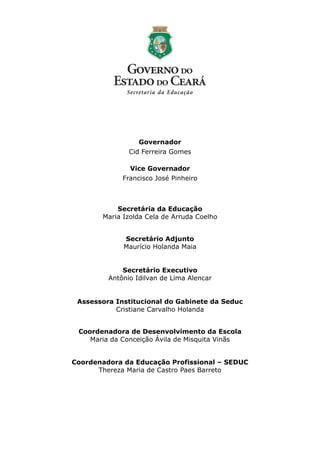 Governador
               Cid Ferreira Gomes

               Vice Governador
             Francisco José Pinheiro



           Secretária da Educação
       Maria Izolda Cela de Arruda Coelho


             Secretário Adjunto
             Maurício Holanda Maia


             Secretário Executivo
         Antônio Idilvan de Lima Alencar


 Assessora Institucional do Gabinete da Seduc
           Cristiane Carvalho Holanda


 Coordenadora de Desenvolvimento da Escola
    Maria da Conceição Ávila de Misquita Vinãs


Coordenadora da Educação Profissional – SEDUC
      Thereza Maria de Castro Paes Barreto
 