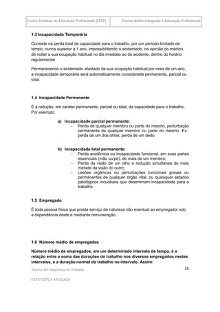 Escola Estadual de Educação Profissional [EEEP]    Ensino Médio Integrado à Educação Profissional


  1.3 Incapacidade Temporária

  Consiste na perda total de capacidade para o trabalho, por um período limitado de
  tempo, nunca superior a 1 ano, impossibilitando o acidentado, na opinião do médico,
  de voltar a sua ocupação habitual no dia imediato ao do acidente, dentro do horário
  regulamentar.

  Permanecendo o acidentado afastado de sua ocupação habitual por mais de um ano,
  a incapacidade temporária será automaticamente considerada permanente, parcial ou
  total.



  1.4 Incapacidade Permanente

  É a redução, em caráter permanente, parcial ou total, da capacidade para o trabalho.
  Por exemplo:

                  a) Incapacidade parcial permanente:
                        - Perda de qualquer membro ou parte do mesmo, perturbação
                           permanente de qualquer membro ou parte do mesmo. Ex.:
                           perda de um dos olhos; perda de um dedo.


                  b) Incapacidade total permanente:
                        - Perda anatômica ou incapacidade funcional, em suas partes
                           essenciais (mão ou pé), de mais de um membro;
                        - Perda da visão de um olho e redução simultânea de mais
                           metade da visão do outro;
                        - Lesões orgânicas ou perturbações funcionais graves ou
                           permanentes de qualquer órgão vital, ou quaisquer estados
                           patológicos incuráveis que determinam incapacidade para o
                           trabalho.


  1.5 Empregado

  É toda pessoa física que presta serviço de natureza não eventual ao empregador sob
  a dependência deste e mediante remuneração.




  1.6 Número médio de empregados

  Número médio de empregados, em um determinado intervalo de tempo, é a
  relação entre a soma das durações do trabalho nos diversos empregados nestes
  intervalos, e a duração normal do trabalho no intervalo. Assim:
  Técnico em Segurança do Trabalho                                                      26

  ESTATÍSTICA APLICADA
 