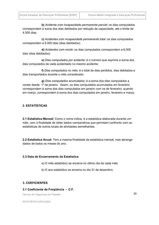 Escola Estadual de Educação Profissional [EEEP]      Ensino Médio Integrado à Educação Profissional


              b) Acidente com incapacidade permanente parcial: os dias computados
  correspondem à soma dos dias debitados por redução de capacidade, até o limite de
  4.500 dias;

              c) Acidentes com incapacidade permanente total: os dias computados
  correspondem a 6.000 dias (dias debitados);

                 d) Acidentes com morte: os dias computados correspondem a 6.000
  dias (dias debitados);

               e) Dias computados por acidente: é o número que exprime a soma dos
  dias computados de cada acidentado no mesmo acidente;

                 f) Dias computados no mês: é o total de dias perdidos, dias debitados e
  dias transportados durante o mês considerado;

               g) Dias computados acumulados: é a soma dos dias computados a
  contar desde 1º de janeiro. Assim, os dias computados acumulados em fevereiro
  correspondem à soma dos dias computados em janeiro com os de fevereiro; quando
  em março, correspondem à soma dos dias computados em janeiro, fevereiro e março.



  2. ESTATÍSTICAS



  2.1 Estatística Mensal: Como o nome indica, é a estatística elaborada durante um
  mês, com a finalidade de obter dados comparativos que permitam confronto com as
  estatísticas de outros locais de atividades semelhantes.



  2.2 Estatística Anual: Tem a mesma finalidade da estatística mensal, mas abrange
  dados de todos os meses do ano.



  2.3 Data de Encerramento da Estatística

                 a) O mês estatístico se encerra no último dia de cada mês;

                  b) O ano estatístico se encerra no dia 31 de dezembro.



  3. COEFICIENTES

  3.1 Coeficiente de Freqüência - C.F.
  Técnico em Segurança do Trabalho                                                       30

  ESTATÍSTICA APLICADA
 