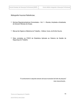 Escola Estadual de Educação Profissional [EEEP]        Ensino Médio Integrado à Educação Profissional




  Bibliografia/ Insumos/ Referências:



  •   Normas Regulamentadoras Comentadas – Vol. 1 – Revista, Ampliada e Atualizada,
      de Giovanni Moraes de Araújo.



  •   Manual de Higiene e Medicina do Trabalho – Editora: Ícone, de Emílio Sounis.




  •   Sites correlatos ao FOCO da Estatística Aplicada ao Sistema de Gestão de
      Segurança do Trabalho.




                 “O conhecimento é adquirido através da busca incansável da fonte de pesquisa”
                                                                         Autor desconhecido...




  Técnico em Segurança do Trabalho                                                         43

  ESTATÍSTICA APLICADA
 