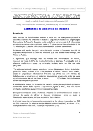Escola Estadual de Educação Profissional [EEEP]                      Ensino Médio Integrado à Educação Profissional




                      Baseado nos estudos de Alexandre José Garmzotto de julho a outubo de 2002

      e do prof. Isaías Enoque L.Bastos, consultor técnico, gestor ambiental e prof. da Escola Técnica de Maracanaú

                   Estatísticas de Acidentes do Trabalho
  Introdução

  Dois milhões de trabalhadores morrem a cada ano de doenças ocupacionais e
  acidentes ocorridos no ambiente de trabalho. Segundo um relatório da Organização
  Internacional do Trabalho divulgado nesta sexta-feira, morrem mais de 5 mil pessoas
  por dia de problemas relacionados ao trabalho. O número anual de mortes inclui as de
  12 mil crianças. Quatro de cada cinco acidentes fatais ocorrem com homens.

  O relatório está sendo divulgado para discussão durante o Congresso Mundial de
  Segurança Ocupacional e Saúde no Trabalho, que será aberto neste domingo, em
  Viena, na Áustria.

  A agricultura, que emprega mais de metade dos trabalhadores do mundo,
  responde por mais de 50% das mortes, ferimentos e doenças. A construção civil, a
  atividade madeireira, a pesca e a mineração também estão na lista das mais
  perigosas.

  “Os acidentes fatais são apenas a ponta do iceberg. Dependendo do tipo de trabalho,
  para cada morte, ocorrem 500 a 2 mil pequenos acidentes”, afirmou Jukka Takala,
  diretor do Organização Internacional Trabalho. Ele afirma que 270 milhões de
  trabalhadores se envolvem em acidentes ocupacionais anualmente, entre os quais
  aproximadamente 360 mil são fatais, e outros          160 milhões de trabalhadores
  sofrem de doenças ocupacionais.

  A incidência de mortes por acidentes de trabalho e doenças ocupacionais aumentou
  claramente desde 1990, segundo a organização, ligada à ONU, mas não foram
  divulgadas estatísticas que permitissem essa comparação.

  Doenças transmissíveis como a malária e a hepatite não eram contabilizadas antes e o
  número de casos de câncer e doenças circulatórias - entre as quais a
  hipertensão, associada ao estresse, aumentou, diz o relatório.

  A principal causa de morte por problema ocupacional é o câncer, responsável por 640
  mil 32% dos óbitos. Em seguida vêm as doenças circulatórias (23%), acidentes (19%),
  doenças transmissíveis (17%) e doenças respiratórias (7%).



  Técnico em Segurança do Trabalho                                                                                    2

  ESTATÍSTICA APLICADA
 