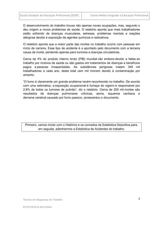 Escola Estadual de Educação Profissional [EEEP]     Ensino Médio Integrado à Educação Profissional


  O desenvolvimento do trabalho trouxe não apenas novas ocupações, mas, segundo o
  deu origem a novos problemas de saúde. O relatório aponta que mais trabalhadores
  estão sofrendo de doenças musculares, estresse, problemas mentais e reações
  alérgicas devido à exposição de agentes químicos e radioativos.

  O relatório aponta que a maior parte das mortes no trabalho ocorre com pessoas em
  início de carreira. Esse tipo de acidente é a apontado pelo documento com a terceira
  causa de morte, perdendo apenas para tumores e doenças circulatórias.

  Cerca de 4% do produto interno bruto (PIB) mundial vão embora devido a faltas ao
  trabalho por motivos de saúde ou são gastos em tratamentos de doenças e benefícios
  pagos a pessoas incapacitadas. As substâncias perigosas matam 340 mil
  trabalhadores a cada ano, deste total cem mil morrem devido à contaminação por
  amianto.

  “O fumo é claramente um grande problema recém-reconhecido no trabalho. De acordo
  com uma estimativa, a exposição ocupacional à fumaça do cigarro é responsável por
  2,8% de todos os tumores de pulmão”, diz o relatório. Cerca de 200 mil mortes são
  resultados de doenças pulmonares crônicas, asma, isquemia cardíaca e
  derrame cerebral causado por fumo passivo, acrescentou o documento.




   Primeiro, vamos iniciar com o Histórico e os conceitos da Estatística Descritiva para,
             em seguida, adentrarmos a Estatística de Acidentes do trabalho.




  Técnico em Segurança do Trabalho                                                          3

  ESTATÍSTICA APLICADA
 