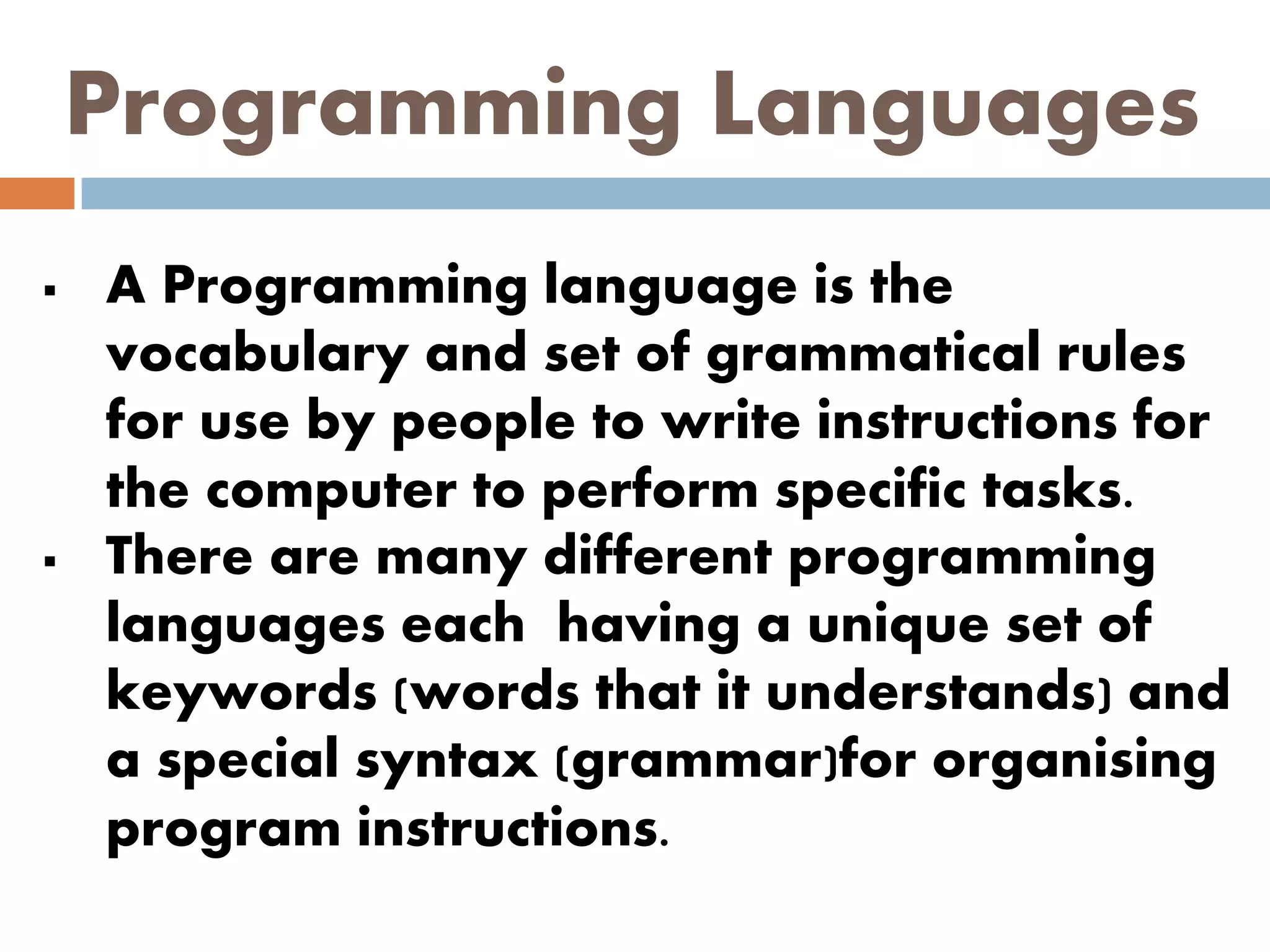 Programming Languages
 A Programming language is the
vocabulary and set of grammatical rules
for use by people to write instructions for
the computer to perform specific tasks.
 There are many different programming
languages each having a unique set of
keywords (words that it understands) and
a special syntax (grammar)for organising
program instructions.
 