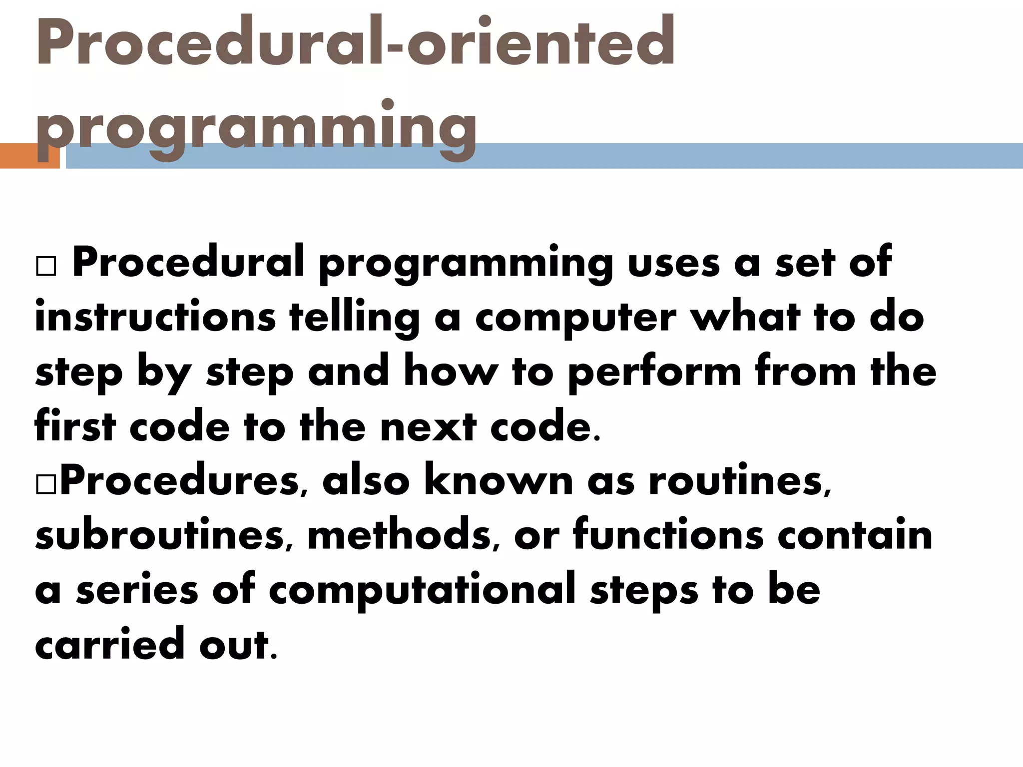 Procedural-oriented
programming
 Procedural programming uses a set of
instructions telling a computer what to do
step by step and how to perform from the
first code to the next code.
Procedures, also known as routines,
subroutines, methods, or functions contain
a series of computational steps to be
carried out.
 