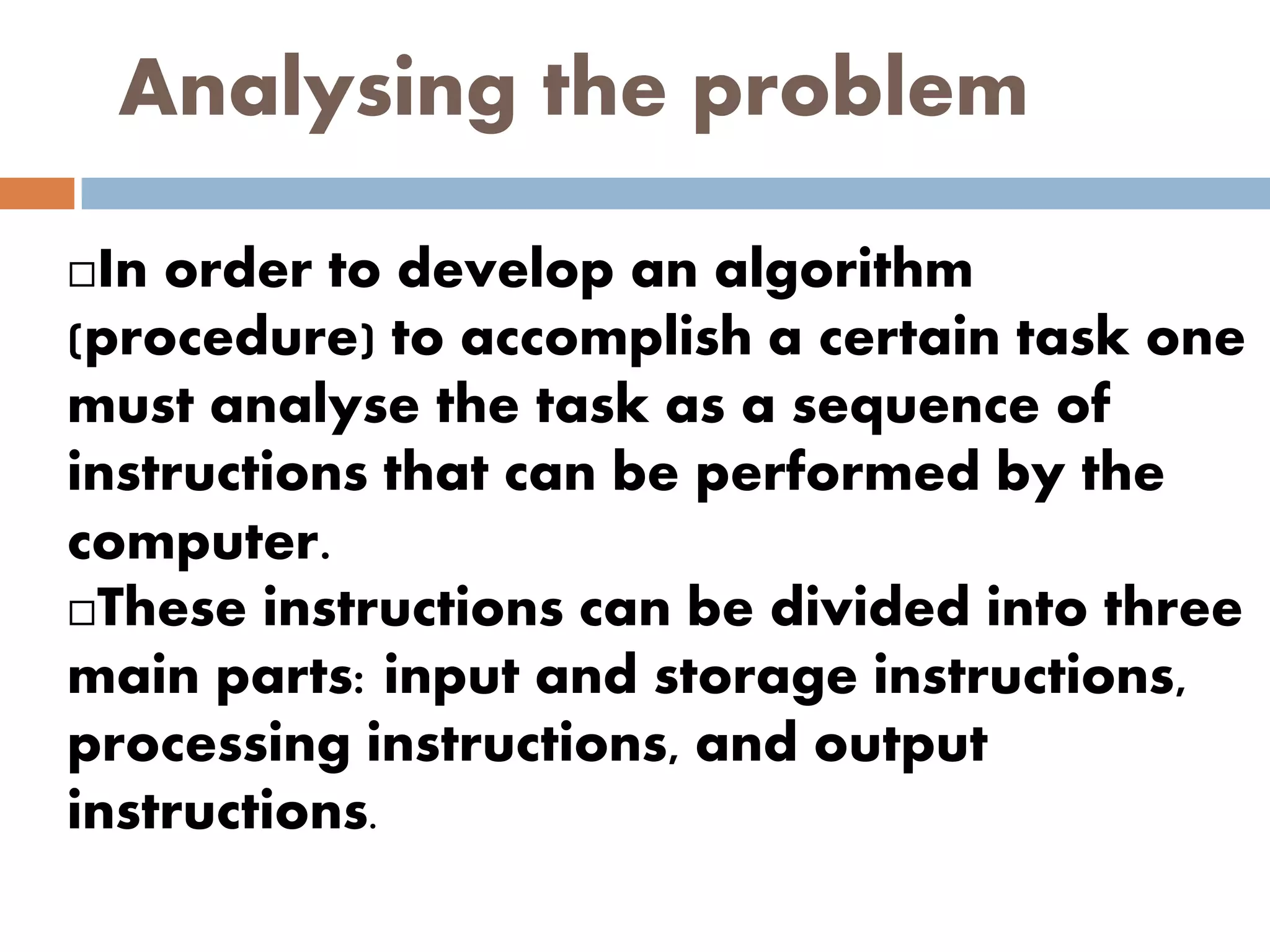 Analysing the problem
In order to develop an algorithm
(procedure) to accomplish a certain task one
must analyse the task as a sequence of
instructions that can be performed by the
computer.
These instructions can be divided into three
main parts: input and storage instructions,
processing instructions, and output
instructions.
 