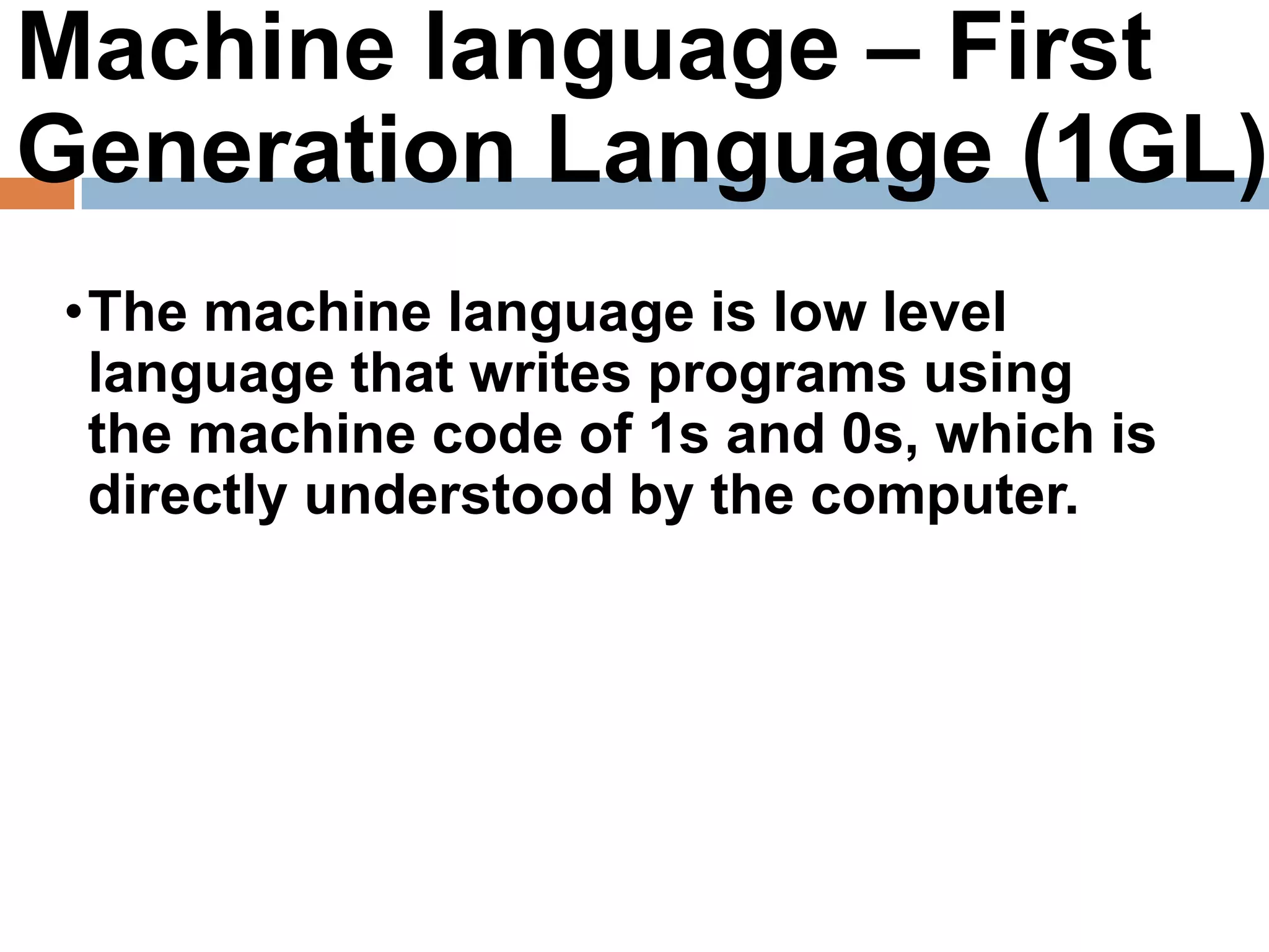 Machine language – First
Generation Language (1GL)
•The machine language is low level
language that writes programs using
the machine code of 1s and 0s, which is
directly understood by the computer.
 