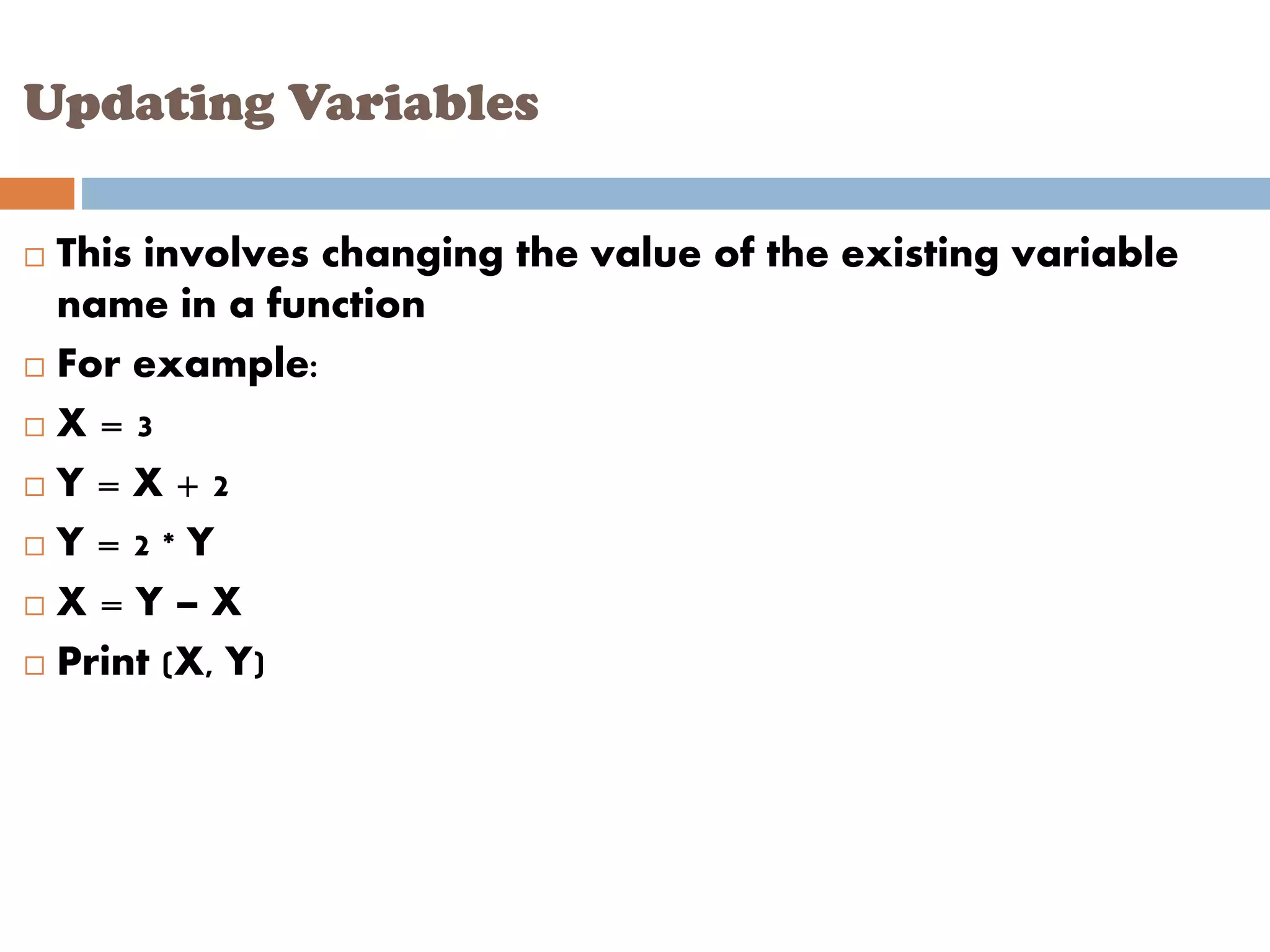 Updating Variables
 This involves changing the value of the existing variable
name in a function
 For example:
 X = 3
 Y = X + 2
 Y = 2 * Y
 X = Y – X
 Print (X, Y)
 