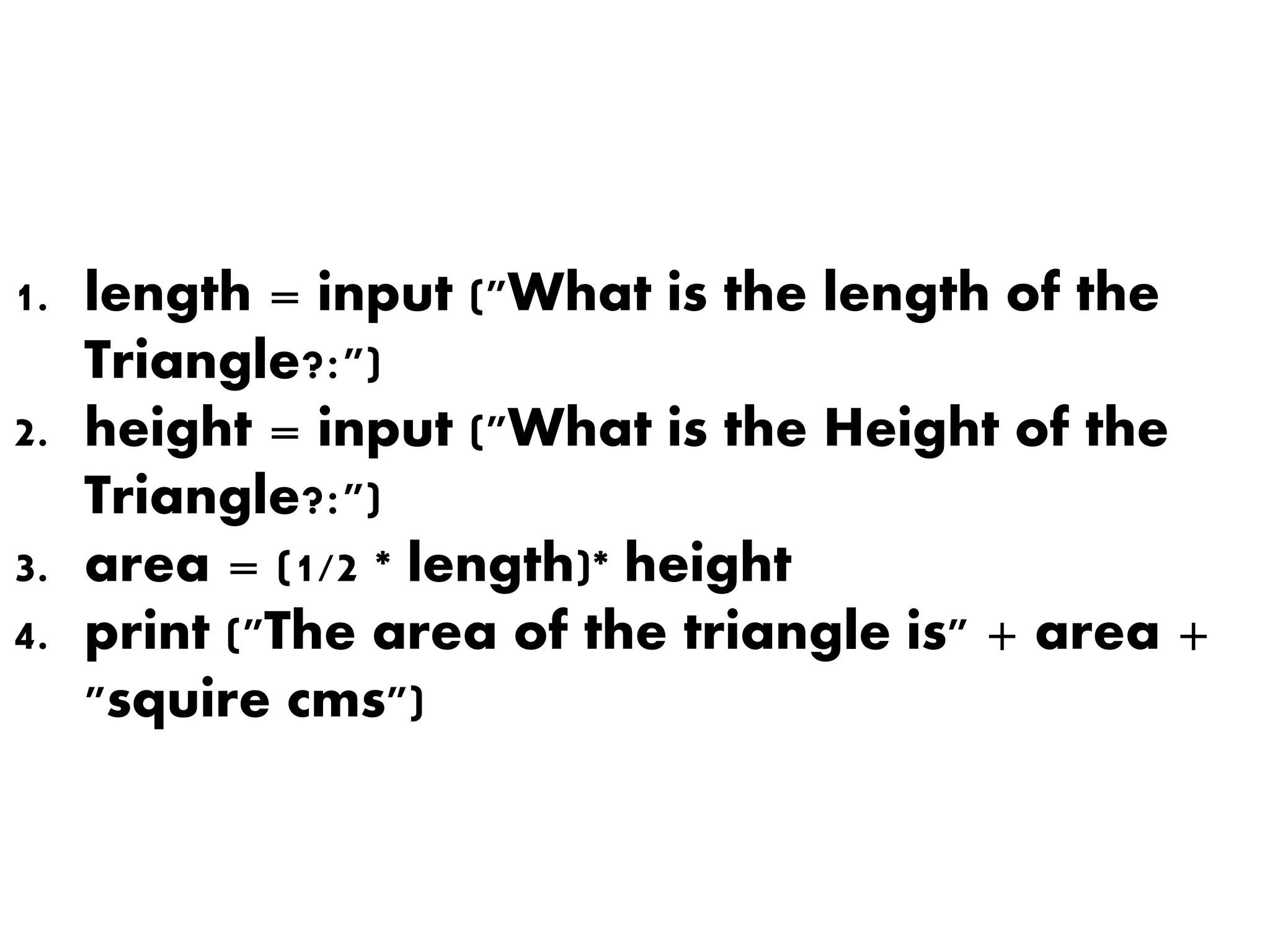 1. length = input ("What is the length of the
Triangle?:")
2. height = input ("What is the Height of the
Triangle?:")
3. area = (1/2 * length)* height
4. print ("The area of the triangle is" + area +
"squire cms")
 