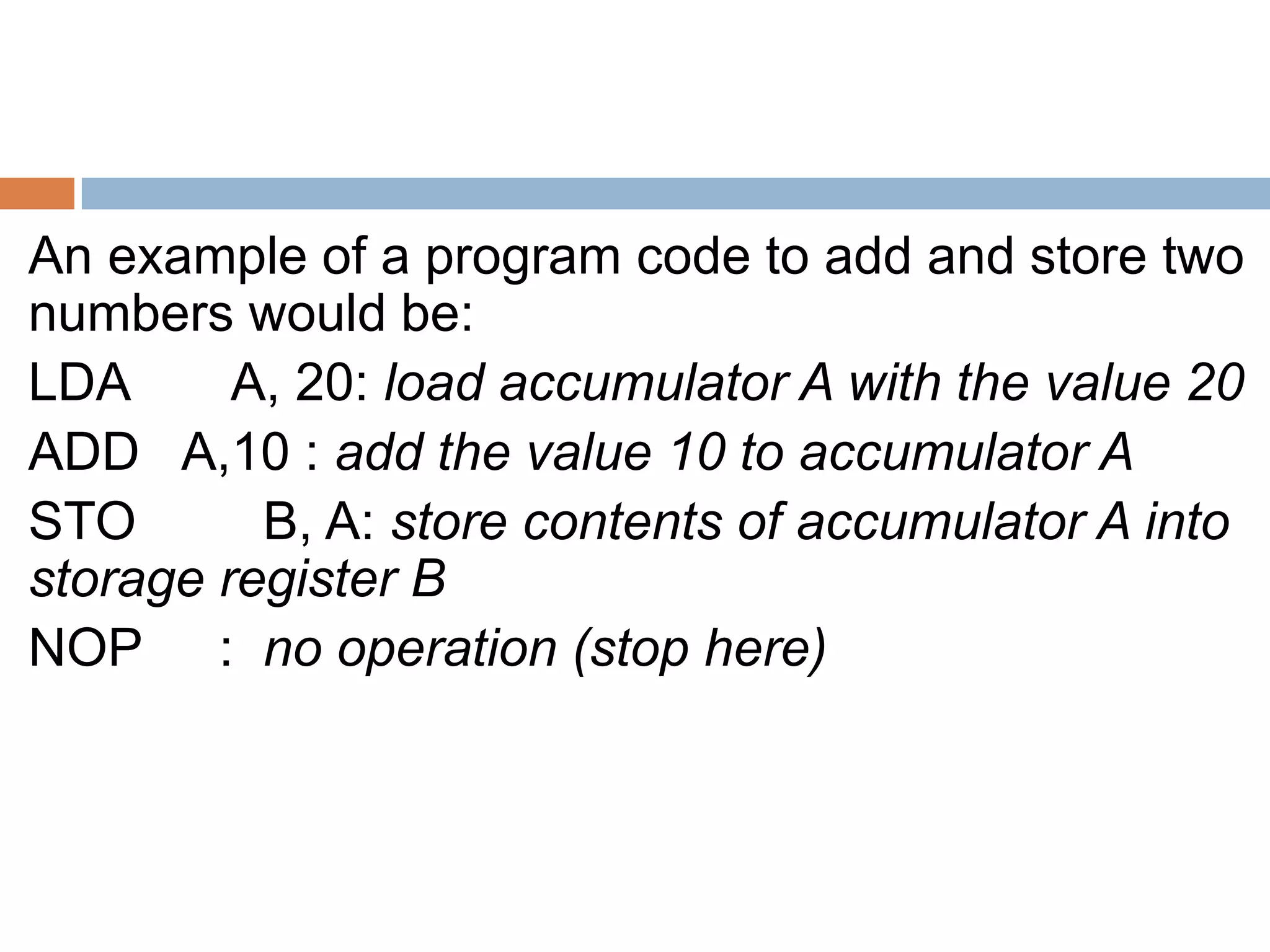 An example of a program code to add and store two
numbers would be:
LDA A, 20: load accumulator A with the value 20
ADD A,10 : add the value 10 to accumulator A
STO B, A: store contents of accumulator A into
storage register B
NOP : no operation (stop here)
 
