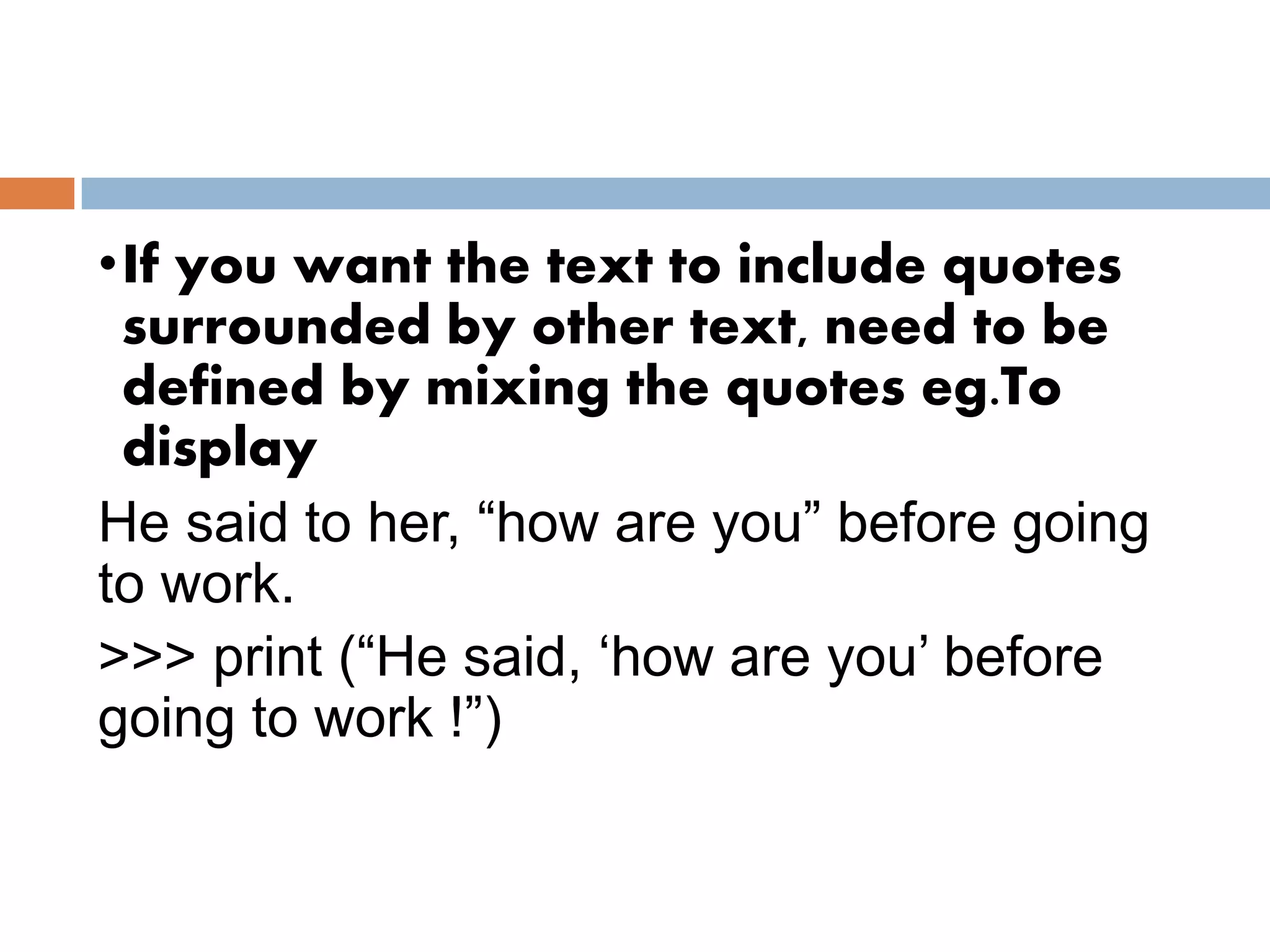 •If you want the text to include quotes
surrounded by other text, need to be
defined by mixing the quotes eg.To
display
He said to her, “how are you” before going
to work.
>>> print (“He said, ‘how are you’ before
going to work !”)
 