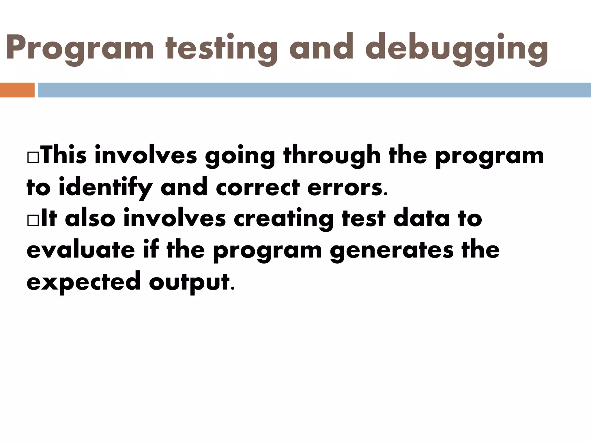 Program testing and debugging
This involves going through the program
to identify and correct errors.
It also involves creating test data to
evaluate if the program generates the
expected output.
 