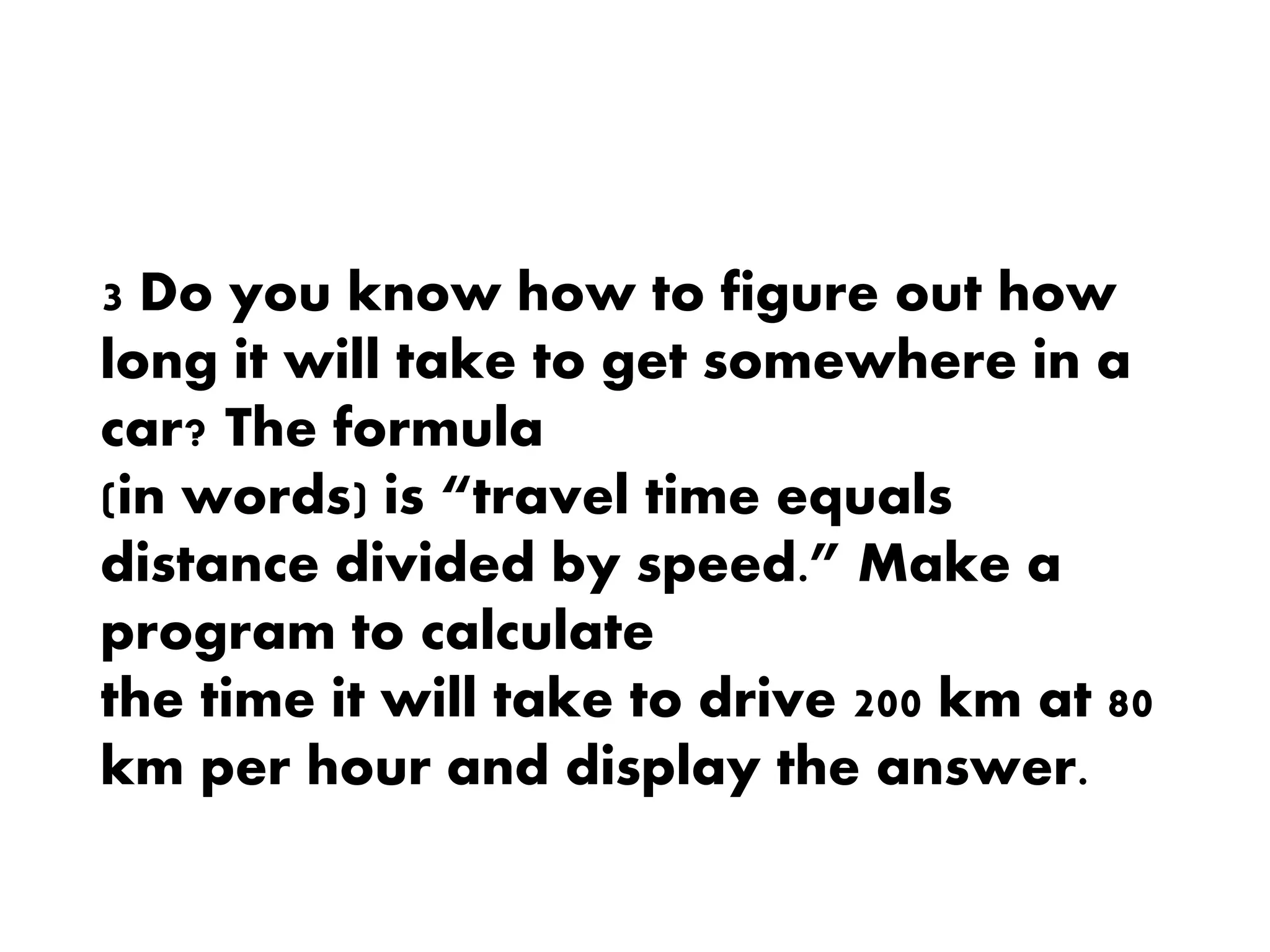 3 Do you know how to figure out how
long it will take to get somewhere in a
car? The formula
(in words) is “travel time equals
distance divided by speed.” Make a
program to calculate
the time it will take to drive 200 km at 80
km per hour and display the answer.
 