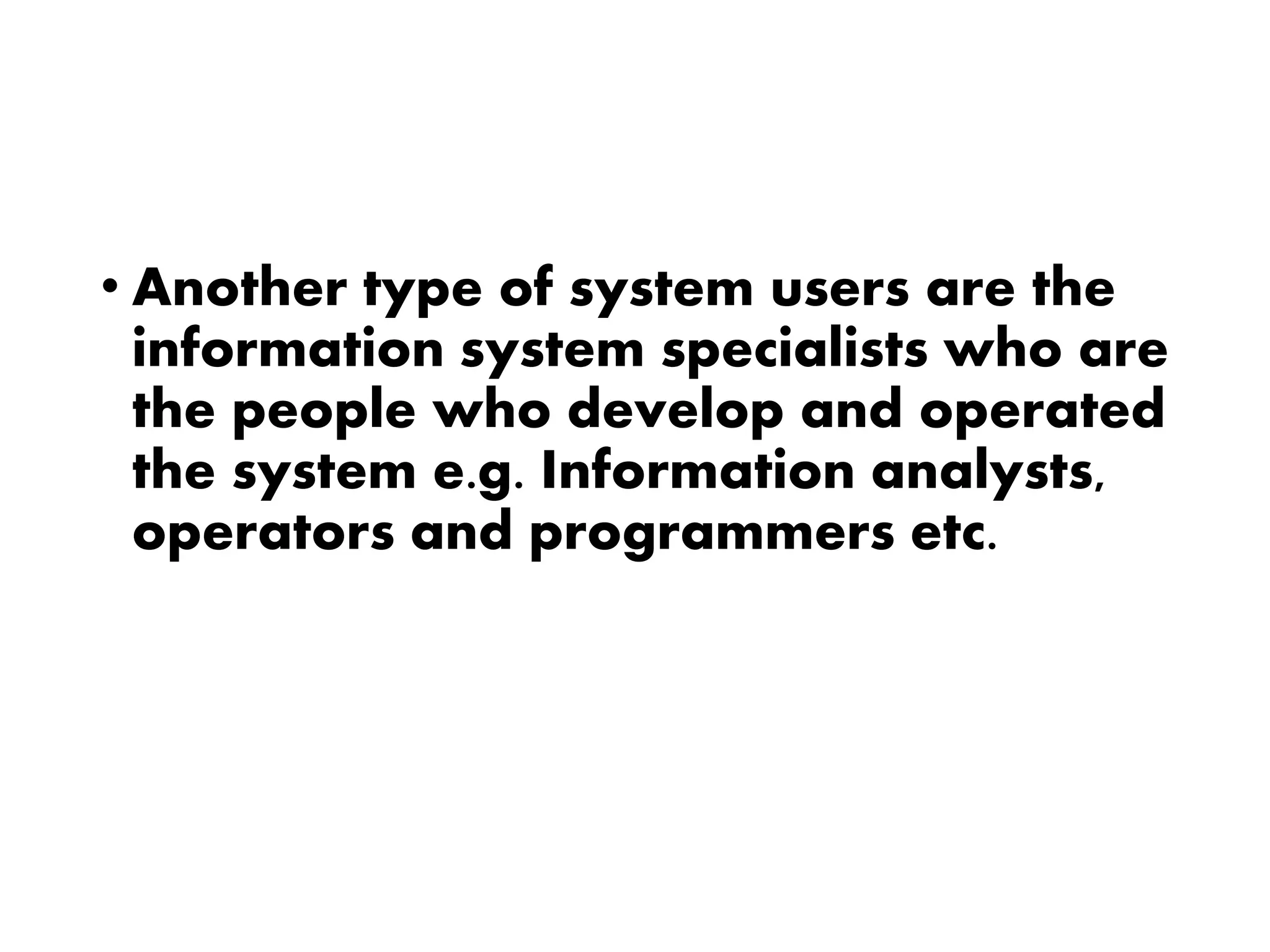 • Another type of system users are the
information system specialists who are
the people who develop and operated
the system e.g. Information analysts,
operators and programmers etc.
 