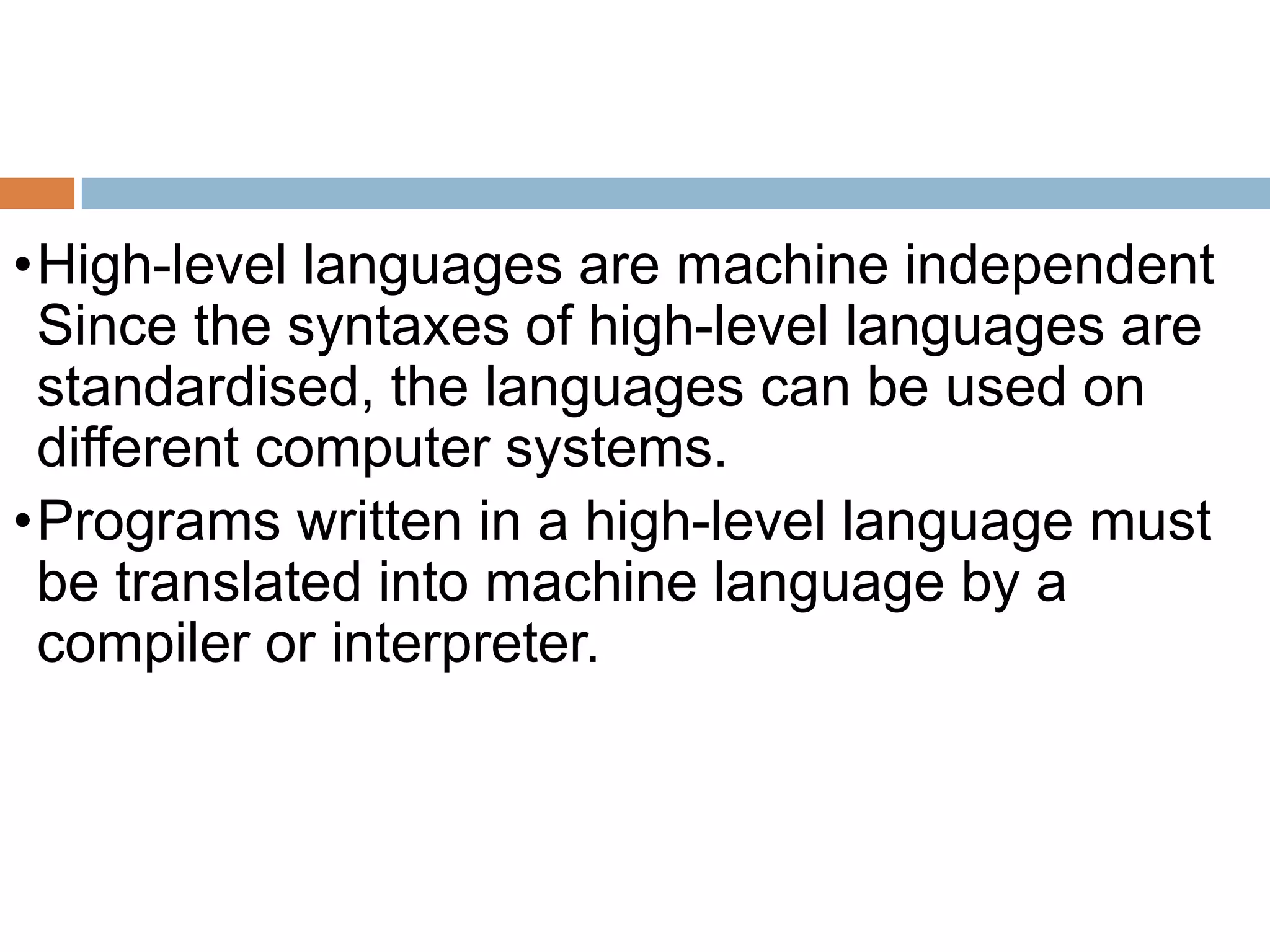 •High-level languages are machine independent
Since the syntaxes of high-level languages are
standardised, the languages can be used on
different computer systems.
•Programs written in a high-level language must
be translated into machine language by a
compiler or interpreter.
 