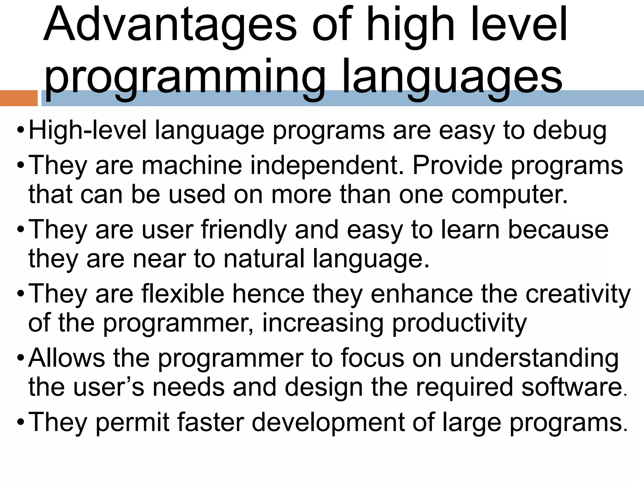 Advantages of high level
programming languages
•High-level language programs are easy to debug
•They are machine independent. Provide programs
that can be used on more than one computer.
•They are user friendly and easy to learn because
they are near to natural language.
•They are flexible hence they enhance the creativity
of the programmer, increasing productivity
•Allows the programmer to focus on understanding
the user’s needs and design the required software.
•They permit faster development of large programs.
 