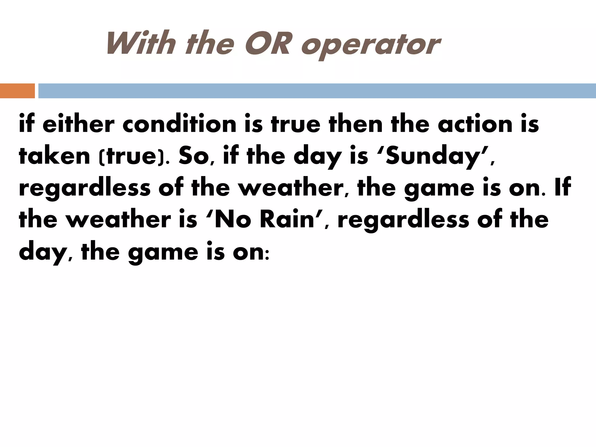 With the OR operator
if either condition is true then the action is
taken (true). So, if the day is ‘Sunday’,
regardless of the weather, the game is on. If
the weather is ‘No Rain’, regardless of the
day, the game is on:
 