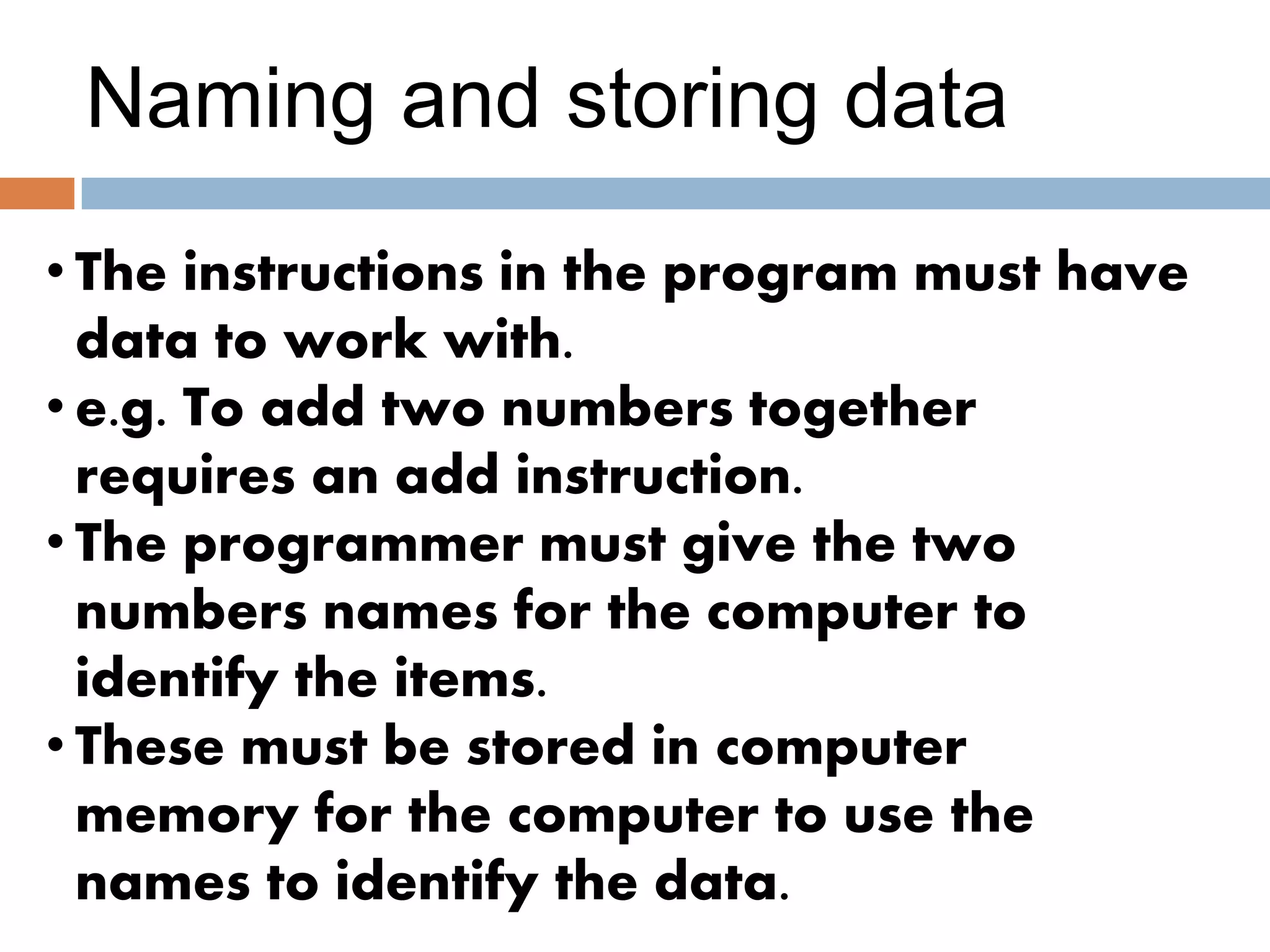 Naming and storing data
• The instructions in the program must have
data to work with.
• e.g. To add two numbers together
requires an add instruction.
• The programmer must give the two
numbers names for the computer to
identify the items.
• These must be stored in computer
memory for the computer to use the
names to identify the data.
 