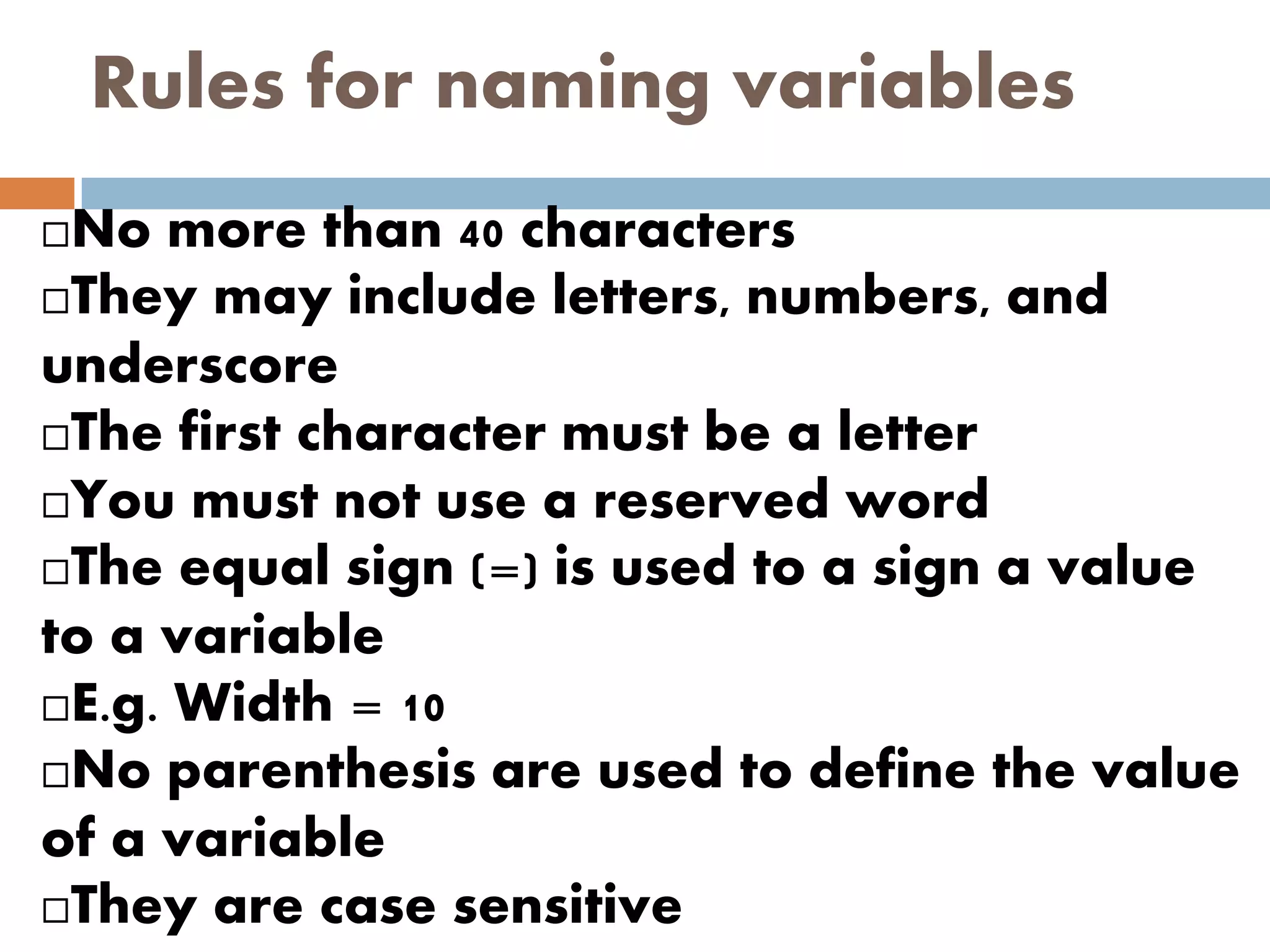 Rules for naming variables
No more than 40 characters
They may include letters, numbers, and
underscore
The first character must be a letter
You must not use a reserved word
The equal sign (=) is used to a sign a value
to a variable
E.g. Width = 10
No parenthesis are used to define the value
of a variable
They are case sensitive
 