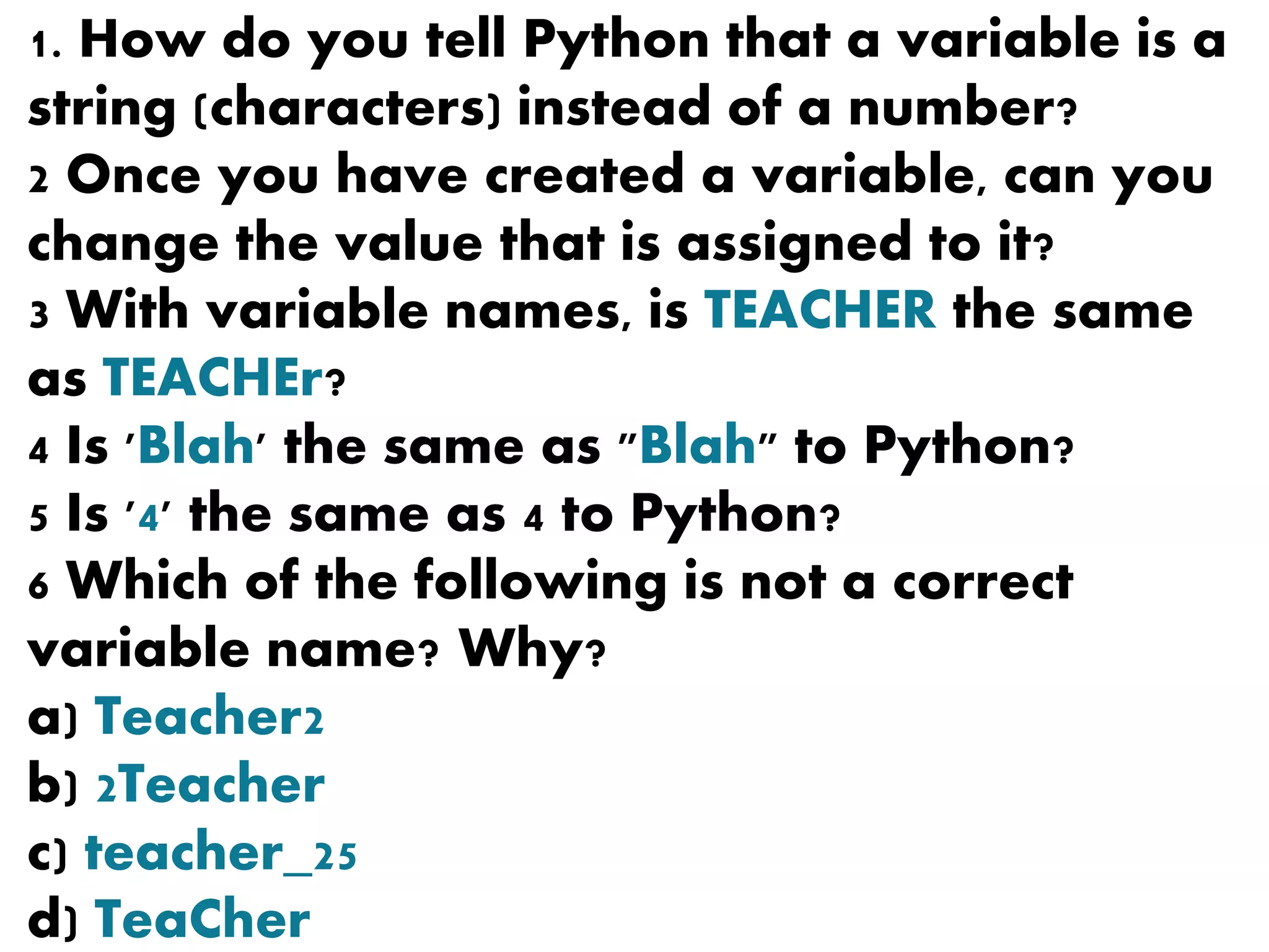 1. How do you tell Python that a variable is a
string (characters) instead of a number?
2 Once you have created a variable, can you
change the value that is assigned to it?
3 With variable names, is TEACHER the same
as TEACHEr?
4 Is 'Blah' the same as "Blah" to Python?
5 Is '4' the same as 4 to Python?
6 Which of the following is not a correct
variable name? Why?
a) Teacher2
b) 2Teacher
c) teacher_25
d) TeaCher
 