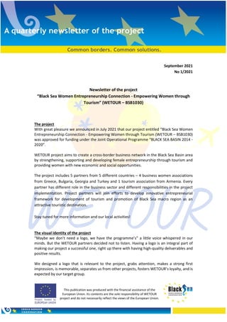 This publication was produced with the financial assistance of the
European Union. Its contents are the sole responsibility of WETOUR
project and do not necessarily reflect the views of the European Union.
September 2021
Νο 1/2021
Newsletter of the project
“Black Sea Women Entrepreneurship Connection - Empowering Women through
Tourism” (WETOUR – BSB1030)
The project
With great pleasure we announced in July 2021 that our project entitled “Black Sea Women
Entrepreneurship Connection - Empowering Women through Tourism (WETOUR – BSB1030)
was approved for funding under the Joint Operational Programme “BLACK SEA BASIN 2014 -
2020”.
WETOUR project aims to create a cross-border business network in the Black Sea Basin area
by strengthening, supporting and developing female entrepreneurship through tourism and
providing women with new economic and social opportunities.
The project includes 5 partners from 5 different countries – 4 business women associations
from Greece, Bulgaria, Georgia and Turkey and 1 tourism association from Armenia. Every
partner has different role in the business sector and different responsibilities in the project
implementation. Project partners will join efforts to develop innovative entrepreneurial
framework for development of tourism and promotion of Black Sea macro region as an
attractive touristic destination.
Stay tuned for more information and our local activities!
The visual identity of the project
“Maybe we don’t need a logo, we have the programme’s” a little voice whispered in our
minds. But the WETOUR partners decided not to listen. Having a logo is an integral part of
making our project a successful one, right up there with having high-quality deliverables and
positive results.
We designed a logo that is relevant to the project, grabs attention, makes a strong first
impression, is memorable, separates us from other projects, fosters WETOUR’s loyalty, and is
expected by our target group.
 