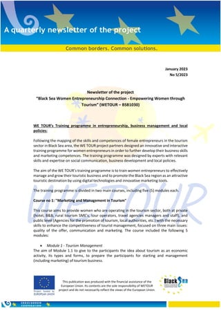 This publication was produced with the financial assistance of the
European Union. Its contents are the sole responsibility of WETOUR
project and do not necessarily reflect the views of the European Union.
January 2023
Νο 5/2023
Newsletter of the project
“Black Sea Women Entrepreneurship Connection - Empowering Women through
Tourism” (WETOUR – BSB1030)
WE TOUR’s Training programme in entrepreneurship, business management and local
policies:
Following the mapping of the skills and competences of female entrepreneurs in the tourism
sector in Black Sea area, the WE TOUR project partners designed an innovative and interactive
training programme for women entrepreneurs in order to further develop their business skills
and marketing competences. The training programme was designed by experts with relevant
skills and expertise on social communication, business development and local policies.
The aim of the WE TOUR’s training programme is to train women entrepreneurs to effectively
manage and grow their touristic business and to promote the Black Sea region as an attractive
touristic destination by using digital technologies and innovative marketing tools.
The training programme is divided in two main courses, including five (5) modules each.
Course no 1: "Marketing and Management in Tourism"
This course aims to provide women who are operating in the tourism sector, both at private
(hotel, B&B, rural tourism SME’s, tour operators, travel agencies managers and staff), and
public level (Agencies for the promotion of tourism, local authorities, etc.) with the necessary
skills to enhance the competitiveness of tourist management, focused on three main issues:
quality of the offer, communication and marketing. The course included the following 5
modules:
• Module 1 - Tourism Management
The aim of Module 1.1 to give to the participants the idea about tourism as an economic
activity, its types and forms, to prepare the participants for starting and management
(including marketing) of tourism business.
 
