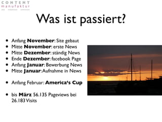 Was ist passiert?
•   Anfang November: Site gebaut
•   Mitte November: erste News
•   Mitte Dezember: ständig News
•   Ende Dezember: facebook Page
•   Anfang Januar: Bewerbung News
•   Mitte Januar: Aufnahme in News

•   Anfang Februar: America‘s Cup

•   bis März 56.135 Pageviews bei
    26.183 Visits
 