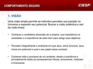 COMPORTAMENTO SEGURO
1. VISÃO
• Conhecer a verdadeira dimensão de si próprio, sua importância na
sociedade e a importância de estar bem para atingir seus objetivos
• Perceber integralmente o ambiente em que atua, como funciona, seus
riscos em potencial e qual o seu papel nesse contexto
• Conhecer todo o processo de um acidente, desde a ocorrência e
principalmente todas as consequências físicas, emocionais, materiais
e financeiras
Uma visão ampla permite ao indivíduo perceber sua posição no
Universo e expandir seu potencial. Buscar a visão sistêmica e sair
da visão linear.
 