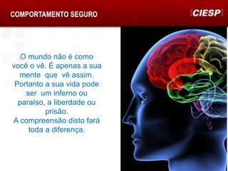 COMPORTAMENTO SEGURO
O mundo não é como
você o vê. É apenas a sua
mente que vê assim.
Portanto a sua vida pode
ser um inferno ou
paraíso, a liberdade ou
prisão.
A compreensão disto fará
toda a diferença.
 