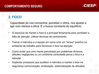 COMPORTAMENTO SEGURO
2. FOCO
• O exercício de manter o foco é a principal ferramenta para combater a
falta de atenção. Utilizar técnicas de centramento.
• Treinar o indivíduo e a equipe em como criar um “tensor” positivo no
ambiente de trabalho para favorecer o foco na atenção
• Como evitar que uma mente perturbada por problemas diversos,
atitudes negligentes ou um ambiente conturbado perca o foco e a
atenção
Capacidade de nos concentrar, perceber o clima, nos ajustar e
agir com clareza e ética. É a busca constante do equilíbrio.
• Implantar processos que auxiliem o indivíduo a manter o foco na
segurança (comunicação, sinalização, sistematização de atitudes)
 