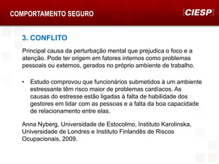 COMPORTAMENTO SEGURO
3. CONFLITO
Principal causa da perturbação mental que prejudica o foco e a
atenção. Pode ter origem em fatores internos como problemas
pessoais ou externos, gerados no próprio ambiente de trabalho.
• Estudo comprovou que funcionários submetidos à um ambiente
estressante têm risco maior de problemas cardíacos. As
causas do estresse estão ligadas à falta de habilidade dos
gestores em lidar com as pessoas e a falta da boa capacidade
de relacionamento entre elas.
Anna Nyberg, Universidade de Estocolmo, Instituto Karolinska,
Universidade de Londres e Instituto Finlandês de Riscos
Ocupacionais, 2009.
 