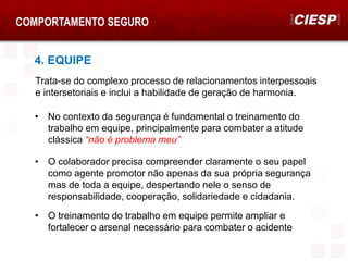 COMPORTAMENTO SEGURO
4. EQUIPE
Trata-se do complexo processo de relacionamentos interpessoais
e intersetoriais e inclui a habilidade de geração de harmonia.
• No contexto da segurança é fundamental o treinamento do
trabalho em equipe, principalmente para combater a atitude
clássica “não é problema meu”
• O colaborador precisa compreender claramente o seu papel
como agente promotor não apenas da sua própria segurança
mas de toda a equipe, despertando nele o senso de
responsabilidade, cooperação, solidariedade e cidadania.
• O treinamento do trabalho em equipe permite ampliar e
fortalecer o arsenal necessário para combater o acidente
 