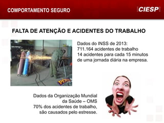 FALTA DE ATENÇÃO E ACIDENTES DO TRABALHO
COMPORTAMENTO SEGURO
Dados do INSS de 2013:
711.164 acidentes de trabalho
14 acidentes para cada 15 minutos
de uma jornada diária na empresa.
Dados da Organização Mundial
da Saúde – OMS
70% dos acidentes de trabalho,
são causados pelo estresse.
 