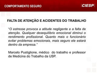 FALTA DE ATENÇÃO E ACIDENTES DO TRABALHO
COMPORTAMENTO SEGURO
“O estresse provoca a atitude negligente e a falta de
atenção. Qualquer desequilíbrio emocional diminui o
rendimento profissional. Quanto mais o funcionário
evitar problemas emocionais, mais seguro ele estará
dentro da empresa.”
Marcelo Pustiglione, médico do trabalho e professor
de Medicina do Trabalho da USP.
 
