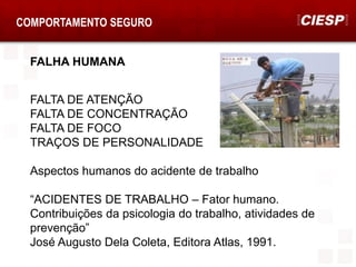 COMPORTAMENTO SEGURO
FALHA HUMANA
FALTA DE ATENÇÃO
FALTA DE CONCENTRAÇÃO
FALTA DE FOCO
TRAÇOS DE PERSONALIDADE
Aspectos humanos do acidente de trabalho
“ACIDENTES DE TRABALHO – Fator humano.
Contribuições da psicologia do trabalho, atividades de
prevenção”
José Augusto Dela Coleta, Editora Atlas, 1991.
 