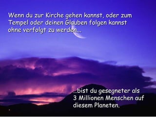 … bist du gesegneter als  3 Millionen Menschen auf diesem Planeten. Wenn du zur Kirche gehen kannst, oder zum Tempel oder deinen Glauben folgen kannst ohne verfolgt zu werden... 