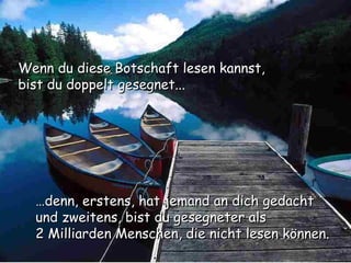 Wenn du diese Botschaft lesen kannst, bist du doppelt gesegnet... … denn, erstens, hat jemand an dich gedacht und zweitens, bist du gesegneter als  2 Milliarden Menschen, die nicht lesen können. 