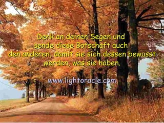 Denk an deinen Segen und  sende diese Botschaft auch  den anderen, damit sie sich dessen bewusst werden, was sie haben. www.lightoracle.com 