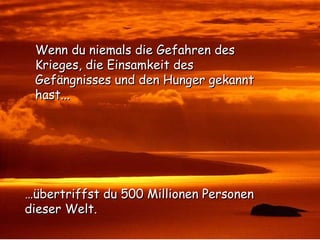 … übertriffst du 500 Millionen Personen  dieser Welt. Wenn du niemals die Gefahren des Krieges, die Einsamkeit des Gefängnisses und den Hunger gekannt hast... 