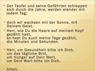 Der Teufel und seine Gefährten schleppen sich durch die Jahre, werden elender mit jedem Tag;  doch wir wachsen mit der Sonne, mit Deinem Geist. Herr, wie Du die Haare auf meinem Kopf gezählt hast, so hast Du auch meine Tage gezählt,  die Minuten und Sekunden. Herr, um Gesundheit bitte ich Dich,  um das tägliche Brot,  um Hunger auf Dein Wort,  um Dein Wort bitte ich Dich. Amen. 