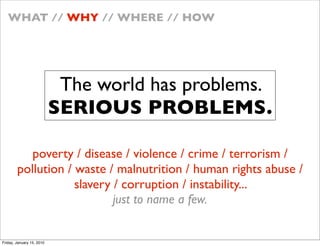 WHAT // WHY // WHERE // HOW




                            The world has problems.
                           SERIOUS PROBLEMS.

           poverty / disease / violence / crime / terrorism /
        pollution / waste / malnutrition / human rights abuse /
                    slavery / corruption / instability...
                            just to name a few.


Friday, January 15, 2010
 