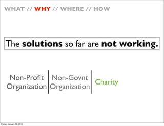 WHAT // WHY // WHERE // HOW




    The solutions so far are not working.


     Non-Pro?t Non-Govnt
                               Charity
     Organization Organization



Friday, January 15, 2010
 