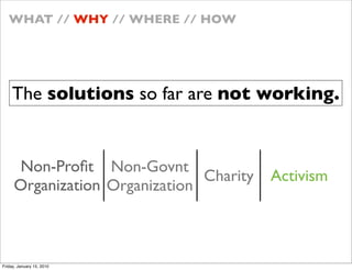 WHAT // WHY // WHERE // HOW




    The solutions so far are not working.


     Non-Pro?t Non-Govnt
                               Charity   Activism
     Organization Organization



Friday, January 15, 2010
 