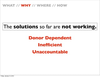 WHAT // WHY // WHERE // HOW




    The solutions so far are not working.

                           Donor Dependent
                              Inef?cient
                            Unaccountable



Friday, January 15, 2010
 