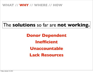 WHAT // WHY // WHERE // HOW




    The solutions so far are not working.

                           Donor Dependent
                              Inef?cient
                            Unaccountable
                            Lack Resources


Friday, January 15, 2010
 