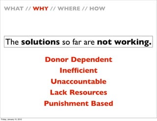 WHAT // WHY // WHERE // HOW




    The solutions so far are not working.

                           Donor Dependent
                               Inef?cient
                            Unaccountable
                            Lack Resources
                           Punishment Based
Friday, January 15, 2010
 
