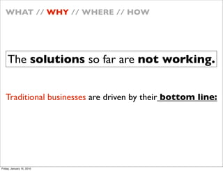 WHAT // WHY // WHERE // HOW




    The solutions so far are not working.


   Traditional businesses are driven by their bottom line:




Friday, January 15, 2010
 