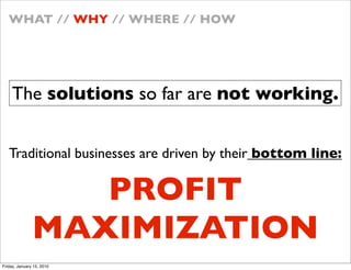 WHAT // WHY // WHERE // HOW




    The solutions so far are not working.


   Traditional businesses are driven by their bottom line:

                  PROFIT
               MAXIMIZATION
Friday, January 15, 2010
 